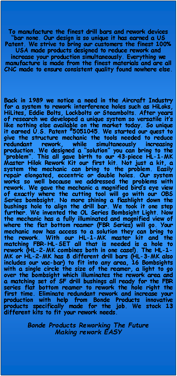 Text Box: To manufacture the finest drill bars and rework devices �bar none. Our design is so unique it has earned a US Patent. We strive to bring our customers the finest 100% USA made products designed to reduce rework and increase your production simultaneously. Everything we manufacture is made from the finest materials and are all CNC made to ensure consistent quality found nowhere else.Back in 1989 we notice a need in the Aircraft Industry for a system to rework interference holes such as HiLoks, HiLites, Eddie Bolts, Lockbolts or Steambolts. After years of research we developed a unique system so versatile it�s like nothing else available on the market today. So unique it earned U.S. Patent #5051045. We started our quest to give the structure mechanic the tools needed to reduce redundant rework, while simultaneously increasing production. We designed a �solution� you can bring to the �problem�. This all gave birth to our 43-piece HL-1-MK Master Hilok Rework Kit our first kit. Not just a kit, a system the mechanic can bring to the problem. Easily repair elongated, eccentric or double holes. Our system works so well because we addressed the problems with rework. We gave the mechanic a magnified bird�s eye view of exactly where the cutting tool will go with our OBS Series bombsight. No more shining a flashlight down the bushings hole to align the drill bar. We took it one step further. We invented the OL Series Bombsight Light. Now the mechanic has a fully illuminated and magnified view of where the flat bottom reamer (FBR Series) will go. Your mechanic now has access to a solution they can bring to the rework. With our HL-1-MK master kit and the matching FBR-HL-SET all that is needed is a hole to rework (HL-2-MK combines both in one case!). The HL-1-MK or HL-2-MK has 8 different drill bars (HL-3-MK also includes our vac-bar) to fit into any area, 16 Bombsights with a single circle the size of the reamer, a light to go over the bombsight which illuminates the rework area and a matching set of SF drill bushings all ready for the FBR series flat bottom reamer to rework the hole right the first time. Eliminate redundant rework and increase your production with help from Bonde Products innovative products specifically made for the job. We stock 13 different kits to fit your rework needs.Bonde Products Reworking The FutureMaking rework EASY
